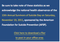 Text Box: Be sure to take note of these statistics as we acknowledge the national health observance of the 13th Annual Survivors of Suicide Day on Saturday, November 19, 2011, sponsored by the American Foundation for Suicide Prevention (AFSP). Click here to download a flier to post in your office area.